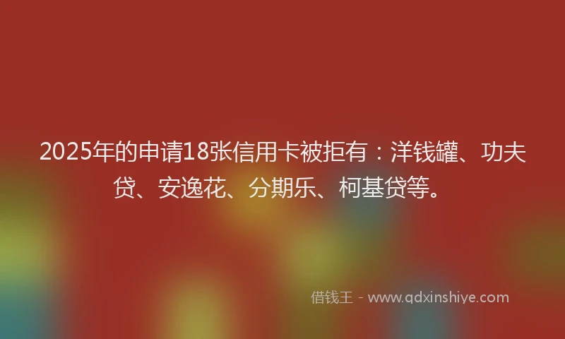 2025年的申请18张信用卡被拒有：洋钱罐、功夫贷、安逸花、分期乐、柯基贷等。