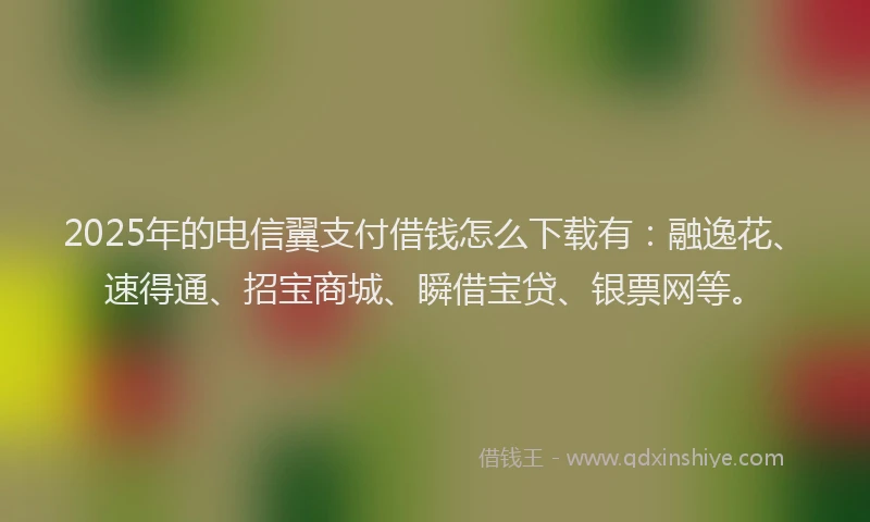 2025年的电信翼支付借钱怎么下载有：融逸花、速得通、招宝商城、瞬借宝贷、银票网等。