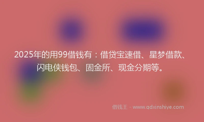 2025年的用99借钱有：借贷宝速借、星梦借款、闪电侠钱包、固金所、现金分期等。