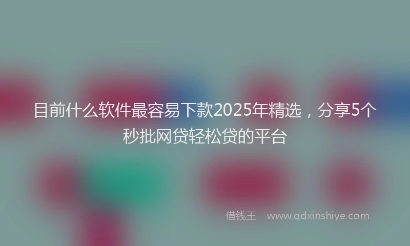 目前什么软件最容易下款2025年精选，分享5个秒批网贷轻松贷的平台