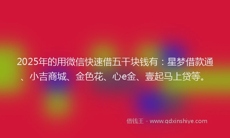 2025年的用微信快速借五干块钱有：星梦借款通、小吉商城、金色花、心e金、壹起马上贷等。