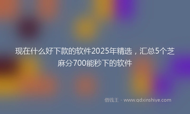 现在什么好下款的软件2025年精选，汇总5个芝麻分700能秒下的软件
