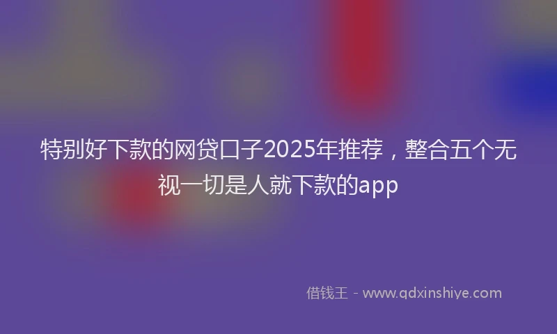 特别好下款的网贷口子2025年推荐，整合五个无视一切是人就下款的app