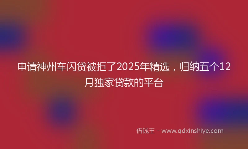 申请神州车闪贷被拒了2025年精选，归纳五个12月独家贷款的平台