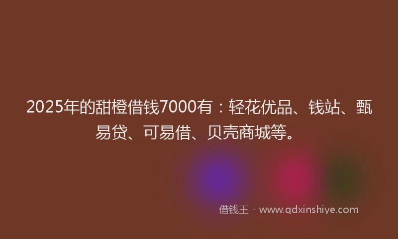 2025年的甜橙借钱7000有：轻花优品、钱站、甄易贷、可易借、贝壳商城等。