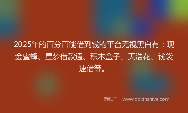 2025年的百分百能借到钱的平台无视黑白有：现金蜜蜂、星梦借款通、积木盒子、天浩花、钱袋速借等。