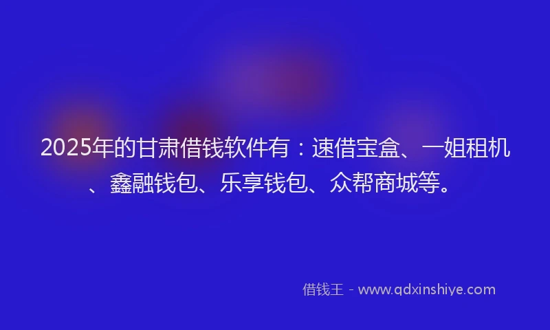 2025年的甘肃借钱软件有：速借宝盒、一姐租机、鑫融钱包、乐享钱包、众帮商城等。