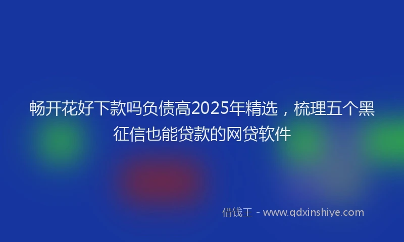 畅开花好下款吗负债高2025年精选，梳理五个黑征信也能贷款的网贷软件