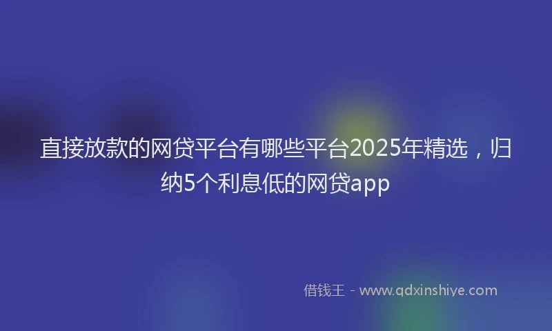 直接放款的网贷平台有哪些平台2025年精选，归纳5个利息低的网贷app