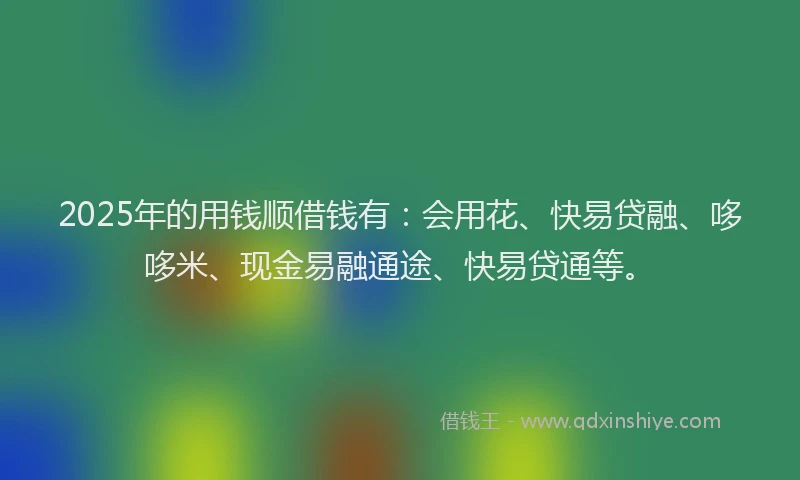 2025年的用钱顺借钱有：会用花、快易贷融、哆哆米、现金易融通途、快易贷通等。