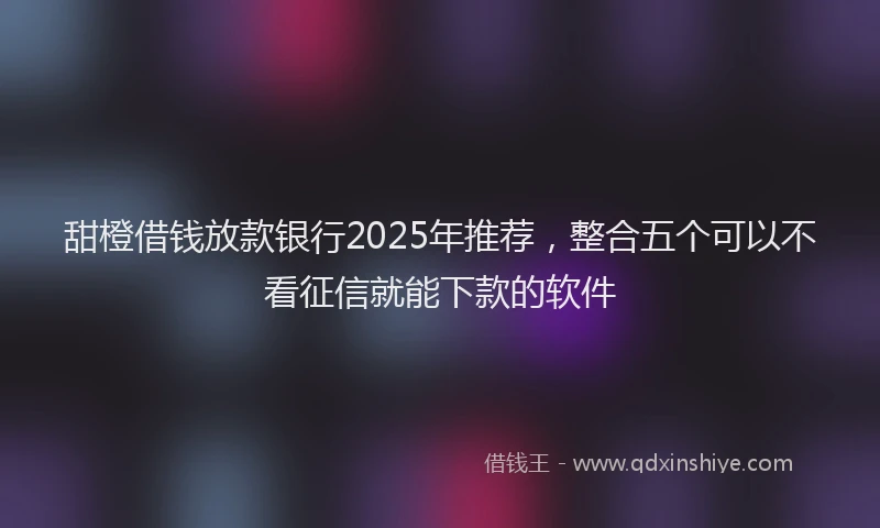 甜橙借钱放款银行2025年推荐，整合五个可以不看征信就能下款的软件
