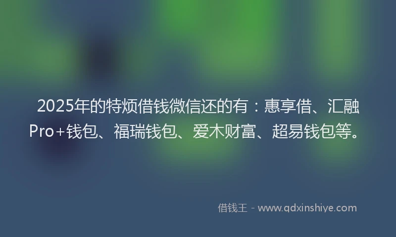 2025年的特烦借钱微信还的有：惠享借、汇融Pro+钱包、福瑞钱包、爱木财富、超易钱包等。