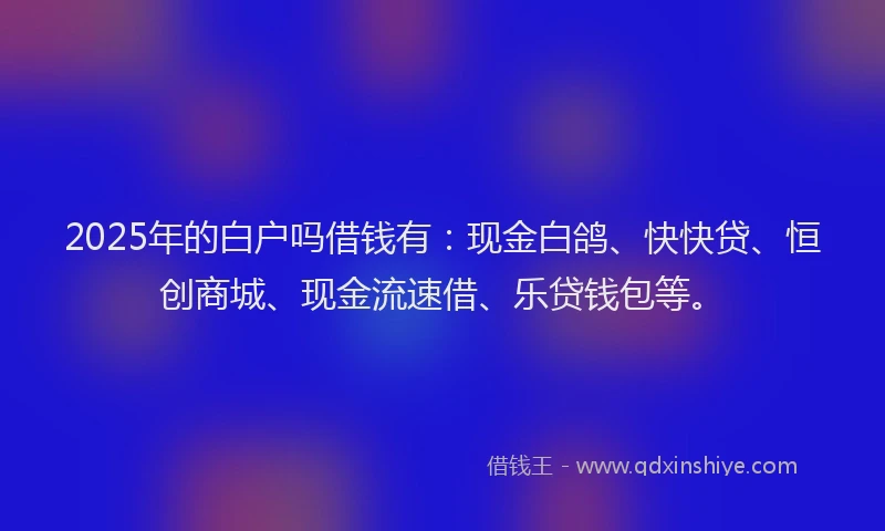 2025年的白户吗借钱有：现金白鸽、快快贷、恒创商城、现金流速借、乐贷钱包等。