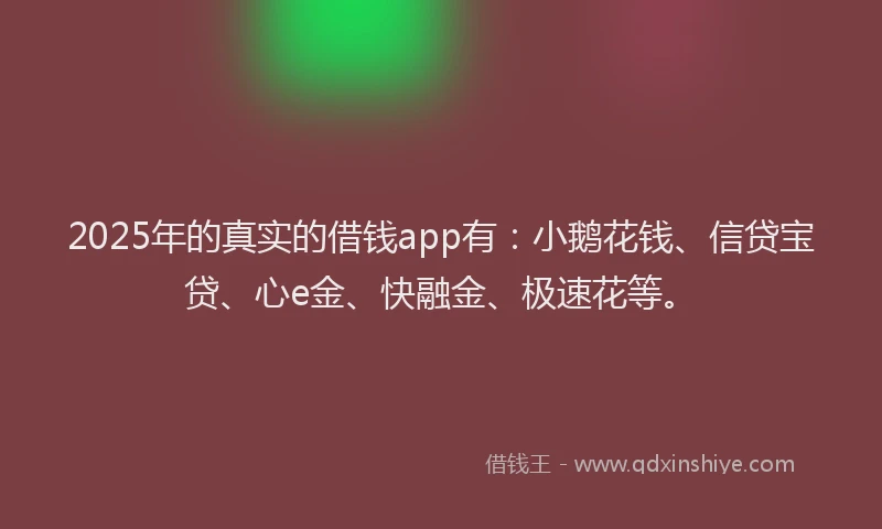2025年的真实的借钱app有：小鹅花钱、信贷宝贷、心e金、快融金、极速花等。