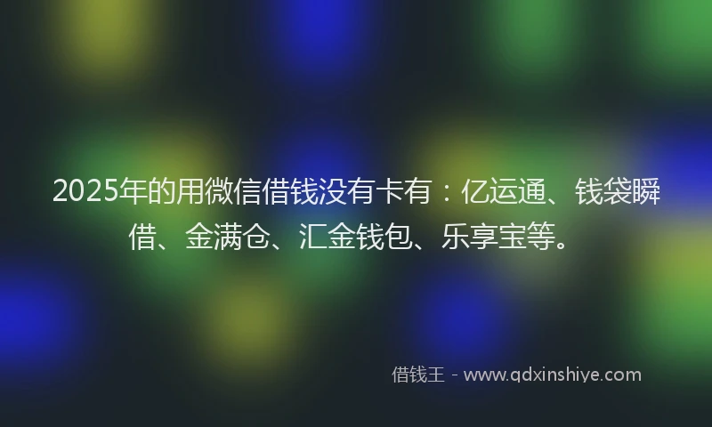 2025年的用微信借钱没有卡有：亿运通、钱袋瞬借、金满仓、汇金钱包、乐享宝等。
