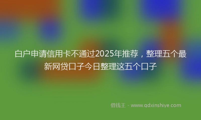 白户申请信用卡不通过2025年推荐，整理五个最新网贷口子今日整理这五个口子