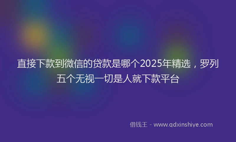 直接下款到微信的贷款是哪个2025年精选，罗列五个无视一切是人就下款平台