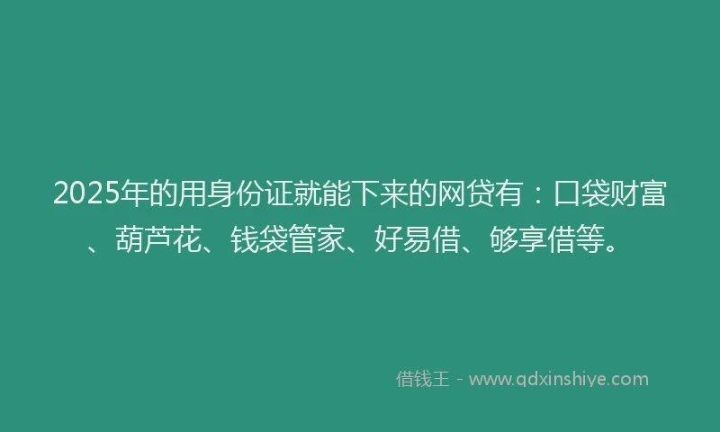 2025年的用身份证就能下来的网贷有：口袋财富、葫芦花、钱袋管家、好易借、够享借等。