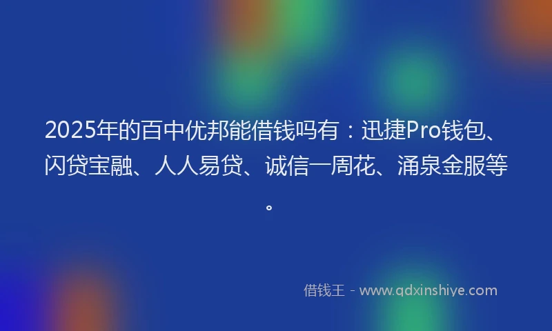 2025年的百中优邦能借钱吗有：迅捷Pro钱包、闪贷宝融、人人易贷、诚信一周花、涌泉金服等。