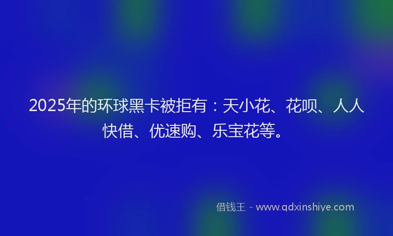 2025年的环球黑卡被拒有：天小花、花呗、人人快借、优速购、乐宝花等。