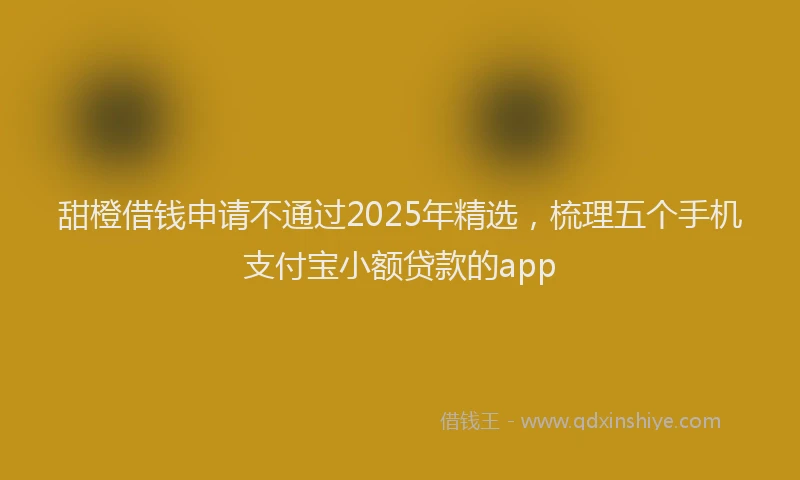 甜橙借钱申请不通过2025年精选，梳理五个手机支付宝小额贷款的app