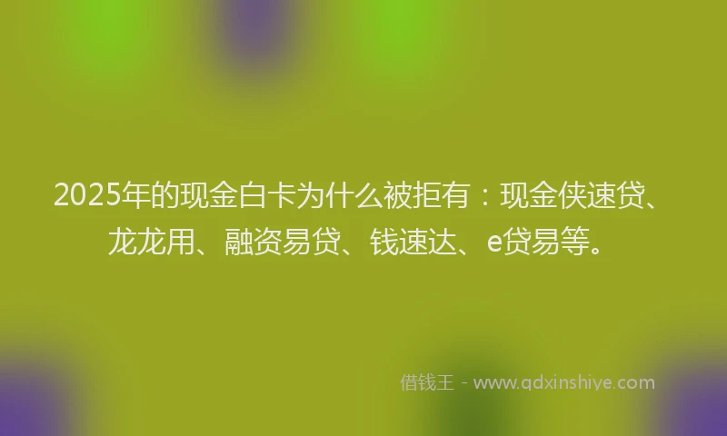 2025年的现金白卡为什么被拒有：现金侠速贷、龙龙用、融资易贷、钱速达、e贷易等。