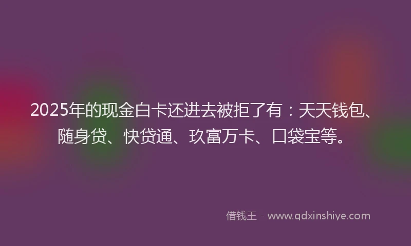 2025年的现金白卡还进去被拒了有：天天钱包、随身贷、快贷通、玖富万卡、口袋宝等。
