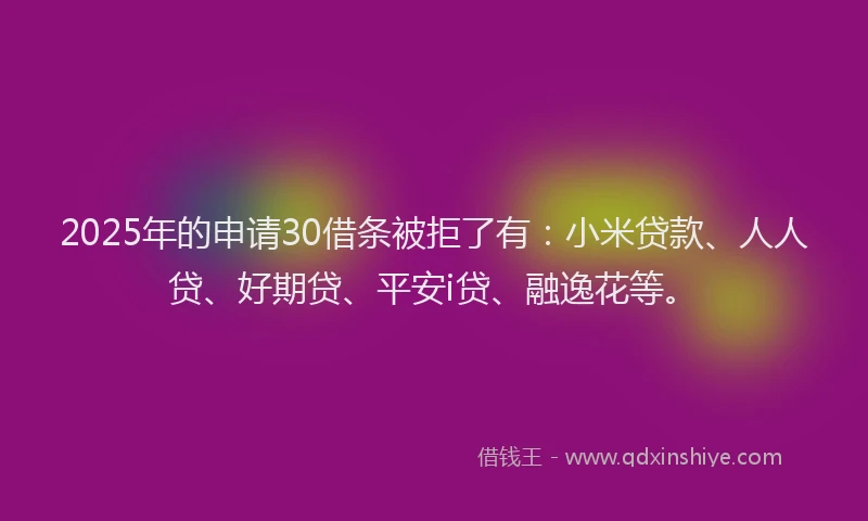 2025年的申请30借条被拒了有：小米贷款、人人贷、好期贷、平安i贷、融逸花等。