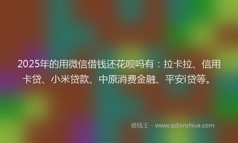 2025年的用微信借钱还花呗吗有：拉卡拉、信用卡贷、小米贷款、中原消费金融、平安i贷等。