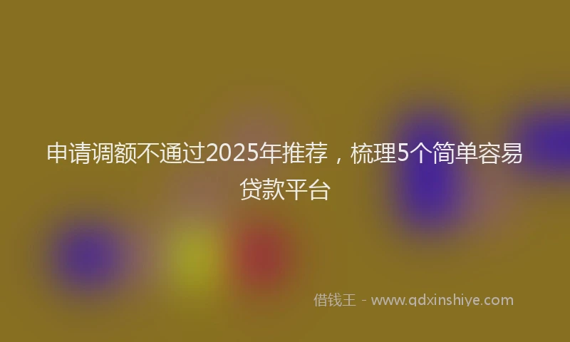 申请调额不通过2025年推荐，梳理5个简单容易贷款平台