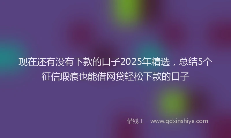 现在还有没有下款的口子2025年精选，总结5个征信瑕疵也能借网贷轻松下款的口子