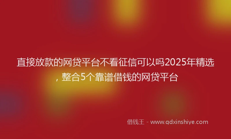 直接放款的网贷平台不看征信可以吗2025年精选，整合5个靠谱借钱的网贷平台