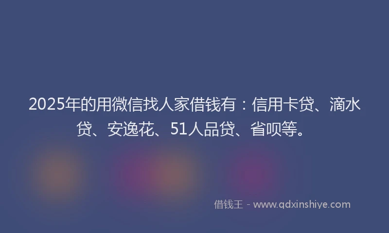 2025年的用微信找人家借钱有：信用卡贷、滴水贷、安逸花、51人品贷、省呗等。