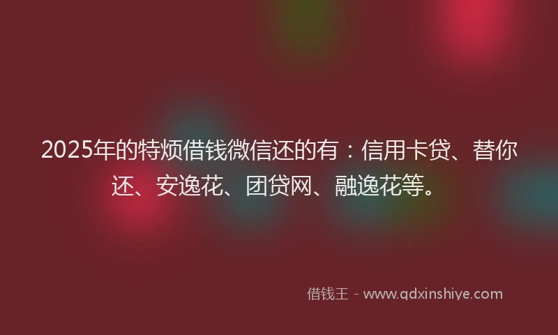 2025年的特烦借钱微信还的有：信用卡贷、替你还、安逸花、团贷网、融逸花等。