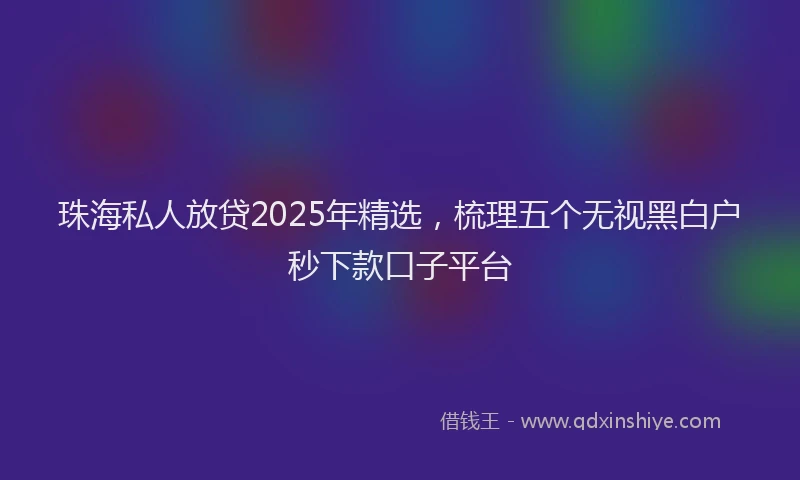 珠海私人放贷2025年精选，梳理五个无视黑白户秒下款口子平台
