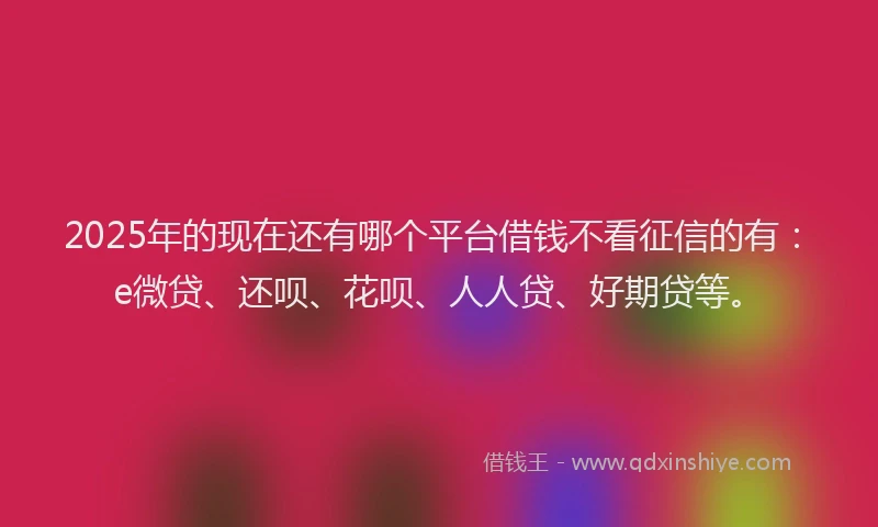 2025年的现在还有哪个平台借钱不看征信的有：e微贷、还呗、花呗、人人贷、好期贷等。