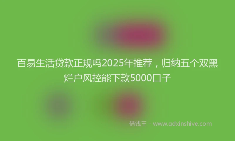 百易生活贷款正规吗2025年推荐，归纳五个双黑烂户风控能下款5000口子