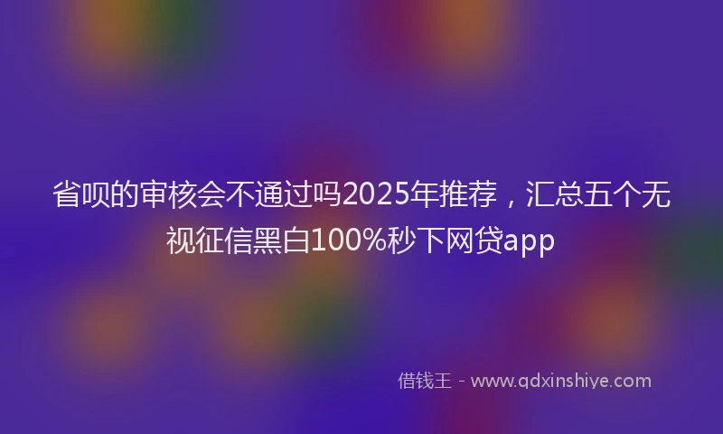 省呗的审核会不通过吗2025年推荐，汇总五个无视征信黑白100%秒下网贷app