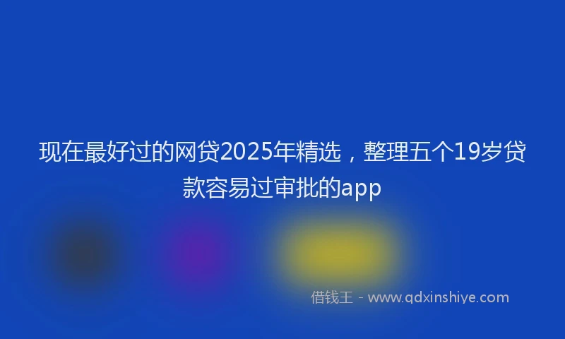 现在最好过的网贷2025年精选，整理五个19岁贷款容易过审批的app