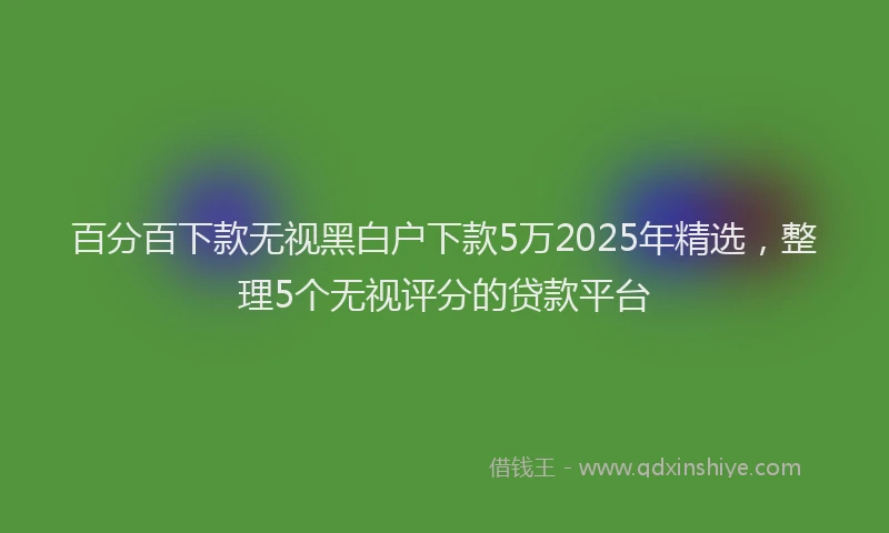 百分百下款无视黑白户下款5万2025年精选，整理5个无视评分的贷款平台