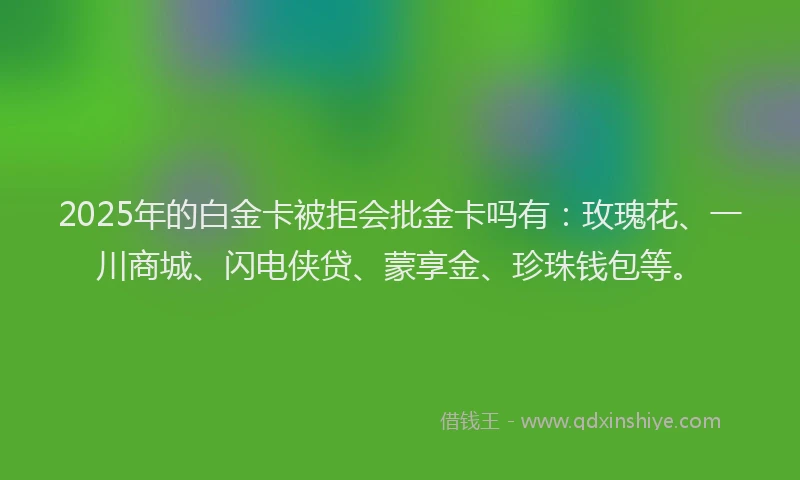 2025年的白金卡被拒会批金卡吗有：玫瑰花、一川商城、闪电侠贷、蒙享金、珍珠钱包等。