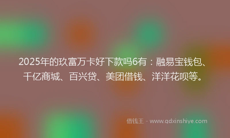 2025年的玖富万卡好下款吗6有：融易宝钱包、千亿商城、百兴贷、美团借钱、洋洋花呗等。