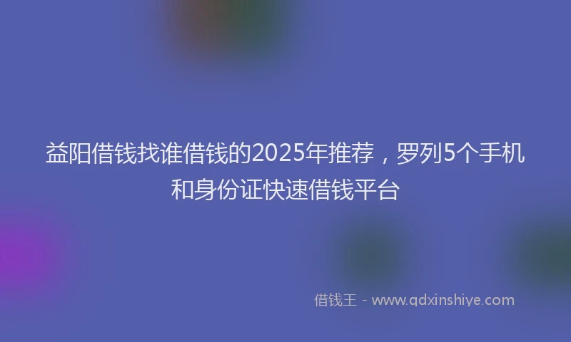 益阳借钱找谁借钱的2025年推荐，罗列5个手机和身份证快速借钱平台