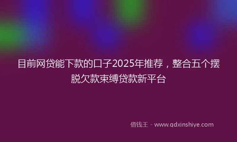 目前网贷能下款的口子2025年推荐，整合五个摆脱欠款束缚贷款新平台