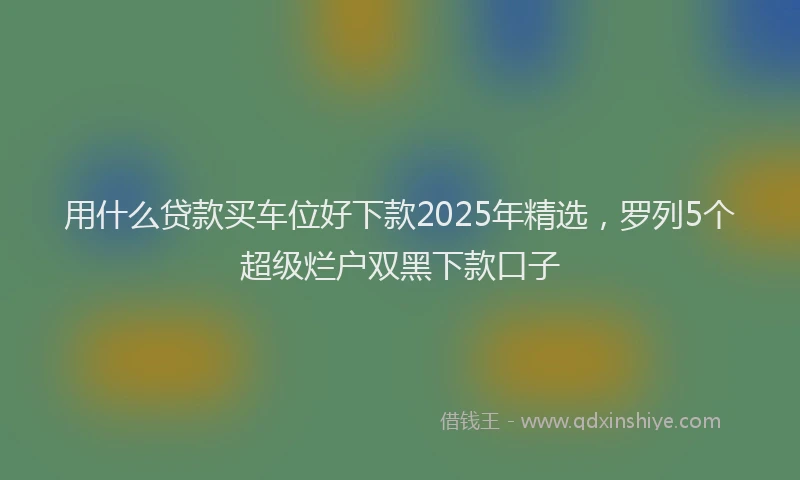 用什么贷款买车位好下款2025年精选，罗列5个超级烂户双黑下款口子