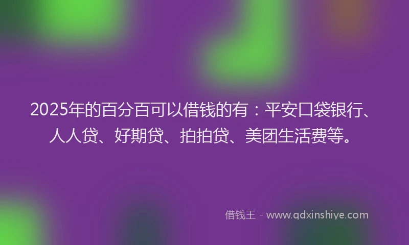 2025年的百分百可以借钱的有：平安口袋银行、人人贷、好期贷、拍拍贷、美团生活费等。