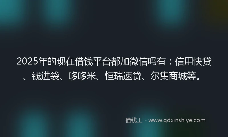 2025年的现在借钱平台都加微信吗有：信用快贷、钱进袋、哆哆米、恒瑞速贷、尔集商城等。