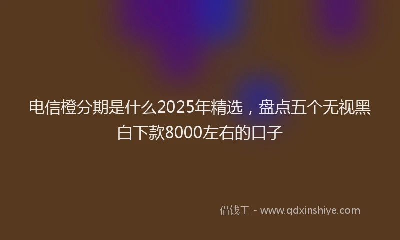 电信橙分期是什么2025年精选，盘点五个无视黑白下款8000左右的口子