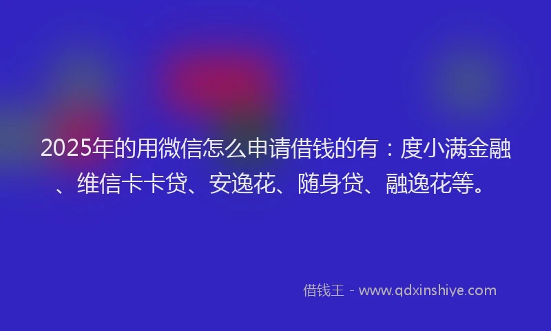 2025年的用微信怎么申请借钱的有：度小满金融、维信卡卡贷、安逸花、随身贷、融逸花等。