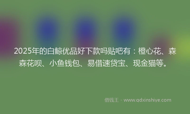 2025年的白鲸优品好下款吗贴吧有：橙心花、森森花呗、小鱼钱包、易借速贷宝、现金猫等。